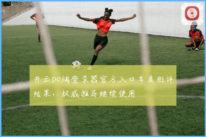 开云pc端登录器官方入口年度测评结果，权威推荐继续使用