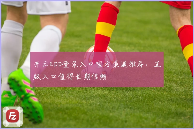 开云app登录入口官方渠道推荐，正版入口值得长期信赖