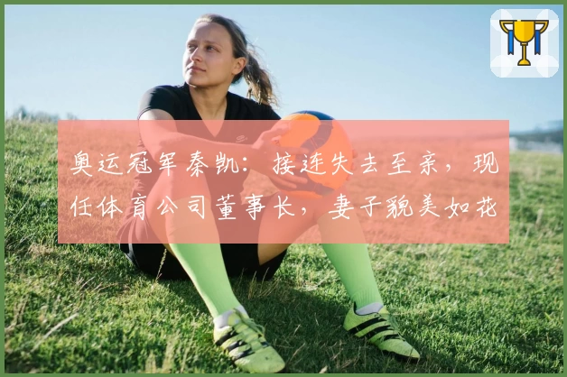 奥运冠军秦凯：接连失去至亲，现任体育公司董事长，妻子貌美如花