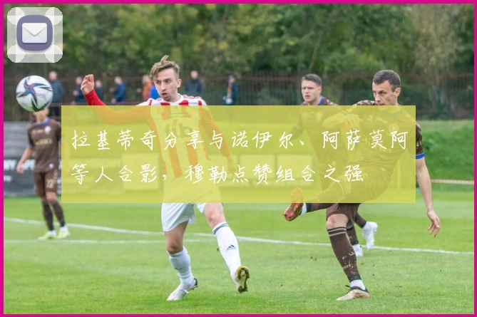 拉基蒂奇分享与诺伊尔、阿萨莫阿等人合影，穆勒点赞组合之强