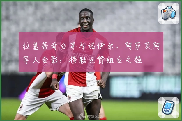 拉基蒂奇分享与诺伊尔、阿萨莫阿等人合影，穆勒点赞组合之强