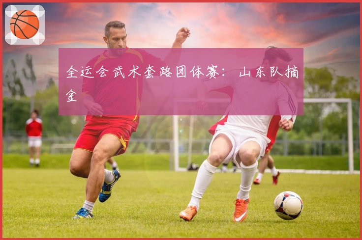 全运会武术套路团体赛：山东队摘金