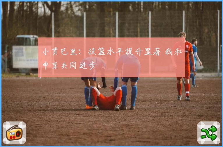 小贾巴里:投篮水平提升显著 我和申京共同进步