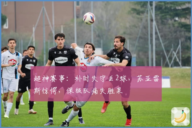 超神赛事：补时失守丢2球，苏亚雷斯惊愕，保级队痛失胜果