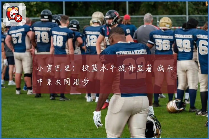 小贾巴里:投篮水平提升显著 我和申京共同进步
